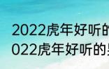 2022虎年好听的男宝宝名字 有哪些2022虎年好听的男宝宝名字