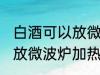 白酒可以放微波炉加热吗 白酒能不能放微波炉加热