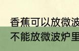 香蕉可以放微波炉里面加热吗 香蕉能不能放微波炉里面加热