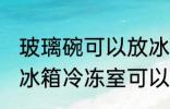 玻璃碗可以放冰箱冷冻室吗 玻璃碗放冰箱冷冻室可以吗