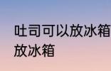 吐司可以放冰箱冷藏吗 吐司适不适合放冰箱