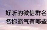 好听的微信群名称霸气 好听的微信群名称霸气有哪些