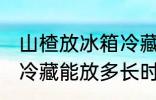 山楂放冰箱冷藏能放多久 山楂放冰箱冷藏能放多长时间