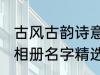 古风古韵诗意相册名字 古风古韵诗意相册名字精选