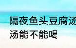 隔夜鱼头豆腐汤能喝吗 隔夜鱼头豆腐汤能不能喝